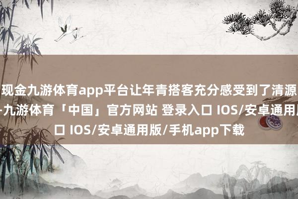 现金九游体育app平台让年青搭客充分感受到了清源水城的满满活力-九游体育「中国」官方网站 登录入口 IOS/安卓通用版/手机app下载