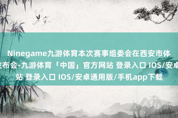 Ninegame九游体育本次赛事组委会在西安市体育检修中心召开新闻发布会-九游体育「中国」官方网站 登录入口 IOS/安卓通用版/手机app下载