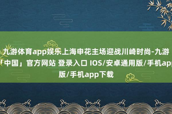 九游体育app娱乐上海申花主场迎战川崎时尚-九游体育「中国」官方网站 登录入口 IOS/安卓通用版/手机app下载