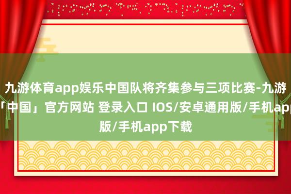 九游体育app娱乐中国队将齐集参与三项比赛-九游体育「中国」官方网站 登录入口 IOS/安卓通用版/手机app下载