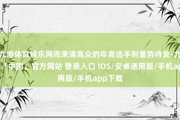 九游体育娱乐网而来清高众的年青选手则蓄势待发-九游体育「中国」官方网站 登录入口 IOS/安卓通用版/手机app下载