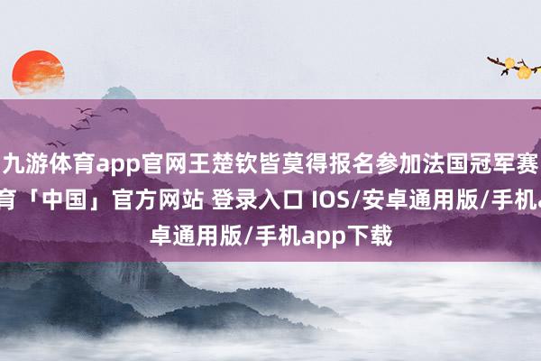 九游体育app官网王楚钦皆莫得报名参加法国冠军赛-九游体育「中国」官方网站 登录入口 IOS/安卓通用版/手机app下载