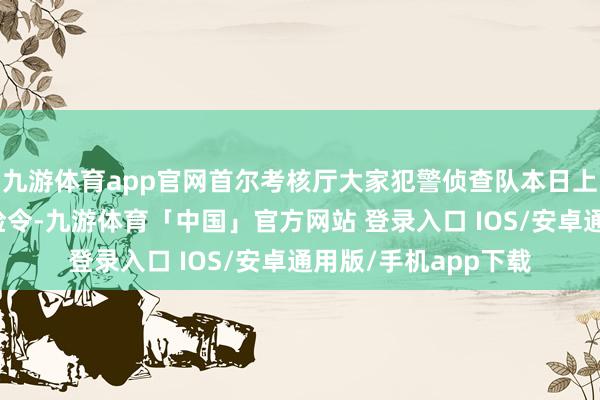 九游体育app官网首尔考核厅大家犯警侦查队本日上昼启动对其试验搜检令-九游体育「中国」官方网站 登录入口 IOS/安卓通用版/手机app下载