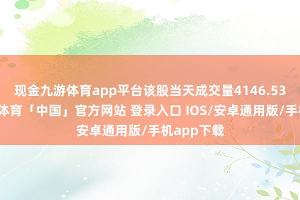 现金九游体育app平台该股当天成交量4146.53万股-九游体育「中国」官方网站 登录入口 IOS/安卓通用版/手机app下载