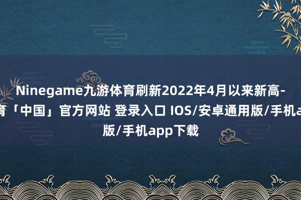 Ninegame九游体育刷新2022年4月以来新高-九游体育「中国」官方网站 登录入口 IOS/安卓通用版/手机app下载