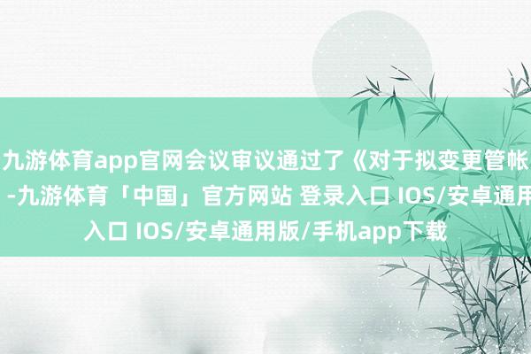 九游体育app官网会议审议通过了《对于拟变更管帐师事务所的议案》-九游体育「中国」官方网站 登录入口 IOS/安卓通用版/手机app下载