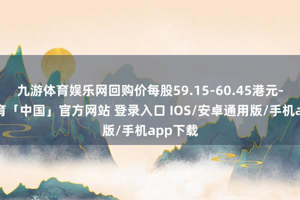 九游体育娱乐网回购价每股59.15-60.45港元-九游体育「中国」官方网站 登录入口 IOS/安卓通用版/手机app下载