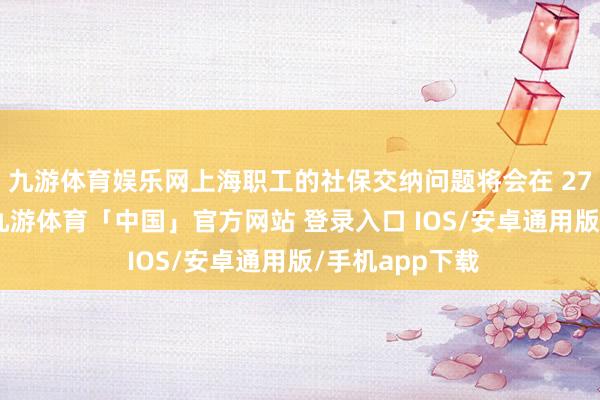 九游体育娱乐网上海职工的社保交纳问题将会在 27 号之前科罚-九游体育「中国」官方网站 登录入口 IOS/安卓通用版/手机app下载