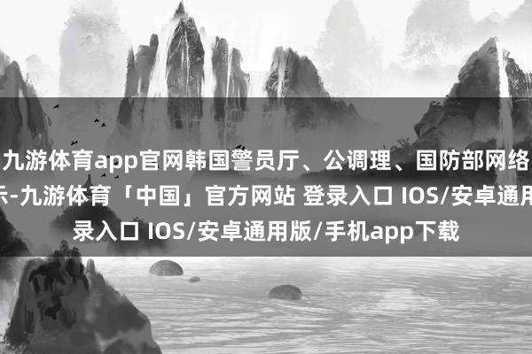 九游体育app官网韩国警员厅、公调理、国防部网络探望本部16日默示-九游体育「中国」官方网站 登录入口 IOS/安卓通用版/手机app下载