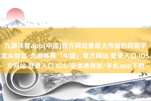 九游体育app(中国)官方网站兼顾大市值的同期平衡障翳A股各行业中枢龙头财富-九游体育「中国」官方网站 登录入口 IOS/安卓通用版/手机app下载