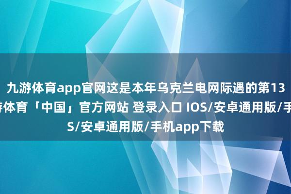 九游体育app官网这是本年乌克兰电网际遇的第13次遑急-九游体育「中国」官方网站 登录入口 IOS/安卓通用版/手机app下载