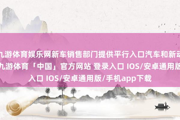 九游体育娱乐网新车销售部门提供平行入口汽车和新动力汽车(NEV)-九游体育「中国」官方网站 登录入口 IOS/安卓通用版/手机app下载