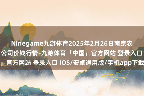 Ninegame九游体育2025年2月26日南京农副居品物发配送中心有限公司价钱行情-九游体育「中国」官方网站 登录入口 IOS/安卓通用版/手机app下载