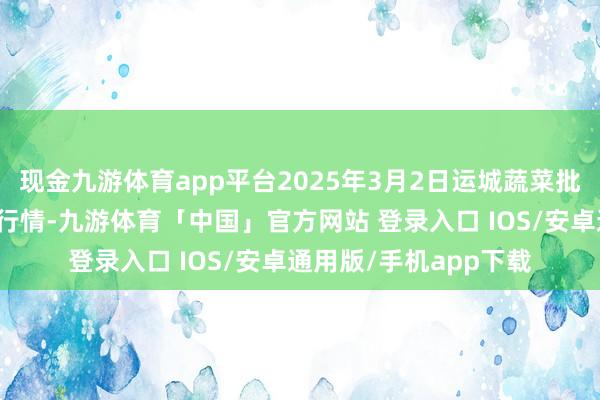 现金九游体育app平台2025年3月2日运城蔬菜批发商场有限公司价钱行情-九游体育「中国」官方网站 登录入口 IOS/安卓通用版/手机app下载